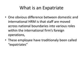 What is an Expatriate
• One obvious difference between domestic and
international HRM is that staff are moved
across national boundaries into various roles
within the international firm’s foreign
operations,
• These employee have traditionaly been called
“expatriates”
 