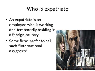 Who is expatriate
• An expatriate is an
employee who is working
and temporarily residing in
a foreign country .
• Some firms prefer to call
such “international
assignees”
 