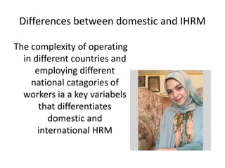 Differences between domestic and IHRM
The complexity of operating
in different countries and
employing different
national catagories of
workers ia a key variabels
that differentiates
domestic and
international HRM
 