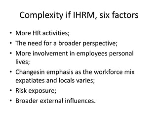 Complexity if IHRM, six factors
• More HR activities;
• The need for a broader perspective;
• More involvement in employees personal
lives;
• Changesin emphasis as the workforce mix
expatiates and locals varies;
• Risk exposure;
• Broader external influences.
 