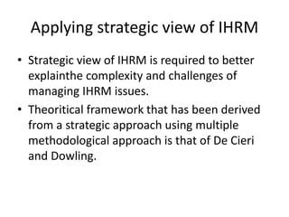Applying strategic view of IHRM
• Strategic view of IHRM is required to better
explainthe complexity and challenges of
managing IHRM issues.
• Theoritical framework that has been derived
from a strategic approach using multiple
methodological approach is that of De Cieri
and Dowling.
 