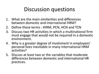 Discussion questions
1. What are the main similarities and differences
between domestic and international HRM?
2. Define these terms : IHRM, PCN, HCN and TCN
3. Discuss two HR activities in which a multinational firm
must engage that would not be required in a domestic
environment.
4. Why is a greater degree of involvment in employees’
personal lives inevitable in many international HRM
activities?
5. Discuss at least two or the variables that moderate
differences between domestic and international HR
practices.
 