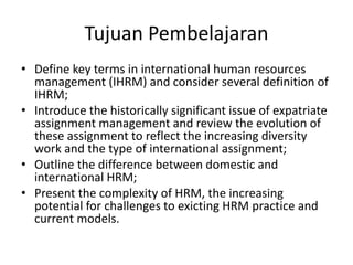 Tujuan Pembelajaran
• Define key terms in international human resources
management (IHRM) and consider several definition of
IHRM;
• Introduce the historically significant issue of expatriate
assignment management and review the evolution of
these assignment to reflect the increasing diversity
work and the type of international assignment;
• Outline the difference between domestic and
international HRM;
• Present the complexity of HRM, the increasing
potential for challenges to exicting HRM practice and
current models.
 