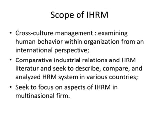 Scope of IHRM
• Cross-culture management : examining
human behavior within organization from an
international perspective;
• Comparative industrial relations and HRM
literatur and seek to describe, compare, and
analyzed HRM system in various countries;
• Seek to focus on aspects of IHRM in
multinasional firm.
 
