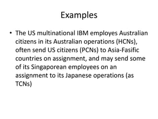 Examples
• The US multinational IBM employes Australian
citizens in its Australian operations (HCNs),
often send US citizens (PCNs) to Asia-Fasific
countries on assignment, and may send some
of its Singaporean employees on an
assignment to its Japanese operations (as
TCNs)
 