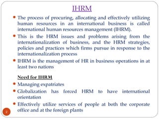 IHRM
The process of procuring, allocating and effectively utilizing
human resources in an international business is called
international human resources management (IHRM).
This is the HRM issues and problems arising from the
internationalization of business, and the HRM strategies,
policies and practices which firms pursue in response to the
internationalization process
IHRM is the management of HR in business operations in at
least two nations
Need for IHRM
Managing expatriates
Globalization has forced HRM to have international
orientation
Effectively utilize services of people at both the corporate
office and at the foreign plants2
 