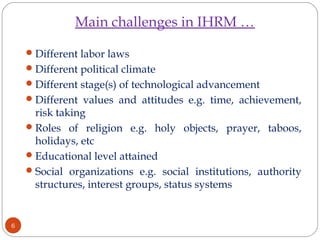 Main challenges in IHRM …
Different labor laws
Different political climate
Different stage(s) of technological advancement
Different values and attitudes e.g. time, achievement,
risk taking
Roles of religion e.g. holy objects, prayer, taboos,
holidays, etc
Educational level attained
Social organizations e.g. social institutions, authority
structures, interest groups, status systems
6
 