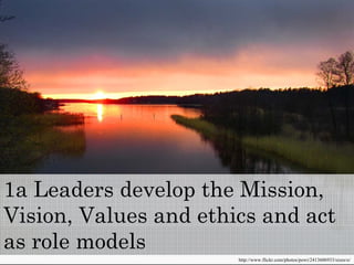 1a Leaders develop the Mission
                       Mission,
Vision, Values and ethics and act
as role models
                       http://www.flickr.com/photos/powi/2413606933/sizes/o/
 