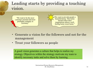 Leading starts by providing a touching
vision.

   “We want to be the most                                “We want to provide people a
  customer oriented and most                               beautiful home. This home
    profitable company in                                       should reflect their
                                                                 h ld fl        h i
          Germany.”                                        imaginations about a well-
                                                           feeling home sweet home.”




• Generate a vision for the followers and not for the
  management
• Treat your followers as people

  A good vision generates a culture that helps to realize my
  strategy. Objectives within the strategy motivate my team to
  identify necessary tasks and solve them by learning.

                               International Human Resources Management,
                                              Dr. Jörg Klukas                            14
 