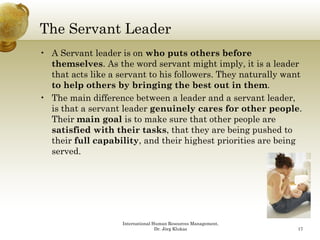 The Servant Leader
• A Servant leader is on who puts others before
  themselves. As the word servant might imply, it is a leader
  that acts like a servant to his followers. They naturally want
  to help others by bringing the best out in them.
• The main difference between a leader and a servant leader,
  is that a servant leader genuinely cares for other people.
  Their main goal is to make sure that other people are
  satisfied with their tasks, that they are being pushed to
  their f ll capability, and their hi h
   h i full        bl       d h i highest priorities are b i
                                               i ii       being
  served.




                    International Human Resources Management,
                                   Dr. Jörg Klukas              17
 