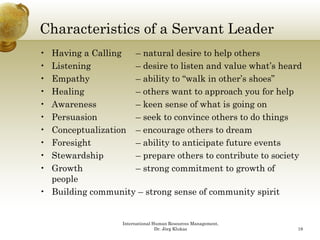 Characteristics of a Servant Leader
• Having a Calling  – natural desire to help others
• Listening         – desire to listen and value what’s heard
                                                  what s
• Empathy           – ability to “walk in other’s shoes”
• Healing           – others want to approach you for help
• Awareness
  A                 –kkeen sense of what is going on
                                    f h ti      i
• Persuasion        – seek to convince others to do things
• Conceptualization – encourage others to dream
• Foresight         – ability to anticipate future events
• Stewardship       – prepare others to contribute to society
• G ow
  Growth            – strong co
                      s o g commitment to g ow of
                                        e    o growth o
  people
• Building community – strong sense of community spirit


                   International Human Resources Management,
                                  Dr. Jörg Klukas              18
 