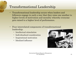 Transformational Leadership
                          p
• Transformational leadership occurs when leaders and
  followers engage in such a way that they raise one another to
  higher levels of motivation and morality whereby everyone
  gets raised to a higher level of performance.


• Four interrelated components of transformational
  leadership:
   •   Intellectual stimulation
   •   Individualized consideration
   •   Inspirational motivation
   •   Idealized influence




                      International Human Resources Management,
                                     Dr. Jörg Klukas              25
 