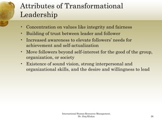 Attributes of Transformational
Leadershipp
• Concentration on values like integrity and fairness
• Building of trust between leader and follower
• Increased awareness to elevate followers’ needs for
  achievement and self-actualization
• Move followers beyond self-interest for the good of the group
                                                          group,
  organization, or society
• Existence of sound vision, strong interpersonal and
  organizational skills and the desire and willingness to lead
                 skills,




                    International Human Resources Management,
                                   Dr. Jörg Klukas              26
 