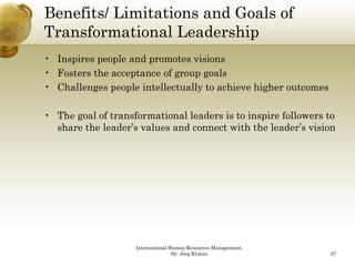Benefits/ Limitations and Goals of
Transformational Leadershipp
• Inspires people and promotes visions
• Fosters the acceptance of group goals
• Challenges people intellectually to achieve higher outcomes

• Th goal of transformational l d
  The     l ft     f     ti   l leaders i t i
                                        is to inspire f ll
                                                  i followers t
                                                              to
  share the leader’s values and connect with the leader’s vision




                    International Human Resources Management,
                                   Dr. Jörg Klukas              27
 