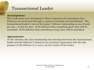 Transactional Leader
• Assumptions:
  This leadership style developed by Bass is based on the hypothesis that
  followers are motivated through a system of rewards and punishment. The
  transactional leader's view of the leader / follower relationship is one of quid
  pro quo - or this for that. If the follower does something good, they will be
  rewarded.
  rewarded If the follower does something wrong they will be punished.
                                               wrong,             punished


• Agreements:
  At the extreme the only relationship that develops between the transactional
         extreme,
  leader and the follower is based on an unwritten agreement that the sole
  purpose of the follower is to carry out the wishes of the leader.




                             International Human Resources Management,
                                            Dr. Jörg Klukas                    29
 