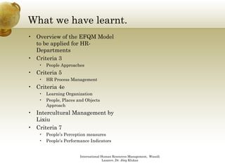 What we have learnt.
• Overview of the EFQM Model
  to be applied for HR-
  Departments
• Criteria 3
   •   People Approaches
• Criteria 5
   •   HR Process Management
• Criteria 4e
   •   Learning Organization
               g g
   •   People, Places and Objects
       Approach
• Intercultural Management by
  Lixiu
• Criteria 7
   •   People’s Perception measures
   •   People’s Performance Indicators


                       International Human Resources Management, Wassili
                                      Lasarov, Dr. Jörg Klukas
 