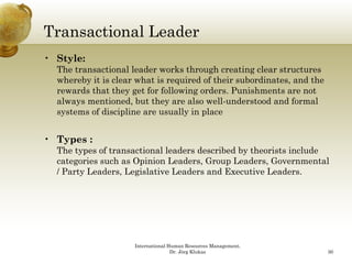 Transactional Leader
• Style:
  The transactional leader works through creating clear structures
  whereby it is clear what is required of their subordinates, and the
  rewards that they get for following orders. Punishments are not
  always mentioned, but they are also well-understood and formal
  systems of discipline are usually in place


• Types :
  The types of transactional leaders described by theorists include
  categories such as Opinion Leaders, Group Leaders, Governmental
  / Party Leaders, Legislative Leaders and Executive Leaders.




                     International Human Resources Management,
                                    Dr. Jörg Klukas                     30
 
