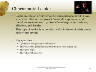 Charismatic Leader
• Communicate on a very powerful and emotional level . Have
  a personal charm that gives a favorable impression and
  therefore are trust worthy. Are able to inspire enthusiasm,
  affection, and loyalty
• This type of leader is especially useful in times of crisis and a
  major turn around

• Key qualities:
    •   Optimistic and passionate about life
    •   They value the potential that they believe each person has
    •   They give hope.
    •   They share themselves




                         International Human Resources Management,
                                        Dr. Jörg Klukas              34
 