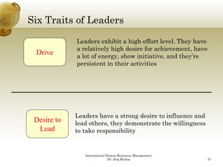 Six Traits of Leaders

             Leaders exhibit a high effort level. They have
             a relatively high d i f achievement, h
                 l ti l hi h desire for hi            t have
 Drive       a lot of energy, show initiative, and they’re
             persistent in their activities




             Leaders have a strong desire to influence and
 Desire to   lead others, they demonstrate the willingness
  Lead       to take responsibility


                International Human Resources Management,
                               Dr. Jörg Klukas                 37
 