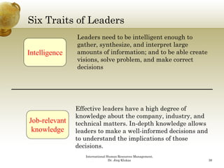 Six Traits of Leaders
               Leaders need to be intelligent enough to
               gather, synthesize, and interpret large
Intelligence   amounts of information; and to be able create
               visions, solve problem, and make correct
               decisions




               Effective leaders have a high degree of
               knowledge about the company, industry, and
Job-relevant
Job relevant   technical matters. In-depth knowledge allows
 knowledge     leaders to make a well-informed decisions and
               to understand the implications of those
               decisions.
               d i i
                  International Human Resources Management,
                                 Dr. Jörg Klukas               39
 