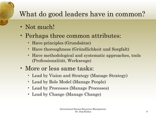 What do good leaders have in common?
        g
• Not much!
•P h
  Perhaps three common attributes:
           h               ib
  • Have principles (Grundsätze)
  • Have thoroughness (Gründlichkeit und Sorgfalt)
  • Have methodological and systematic approaches, tools
    (Professionalität, Werkzeuge)
•M
 More or less same tasks:
         l         t k
  •   Lead by Vision and Strategy (Manage Strategy)
  •   Lead by Role Model (
            y            (Manage People)
                                g    p )
  •   Lead by Processes (Manage Processes)
  •   Lead by Change (Manage Change)


                   International Human Resources Management,
                                  Dr. Jörg Klukas              9
 
