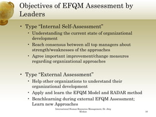 Objectives of EFQM Assessment by
Leaders
• Type “Internal Self-Assessment”
   • Understanding the current state of organizational
     development
   • Reach consensus between all top managers about
     strength/weaknesses of the approaches
   • Agree important improvement/change measures
     regarding organizational approaches


• Type “External Assessment”
   • Help other organizations to understand their
     organizational development
   • Apply and learn the EFQM Model and RADAR method
   • Benchlearning during external EFQM Assessment;
     Learn new Approaches
                International Human Resources Management, Dr. Jörg
                                     Klukas                          16
 