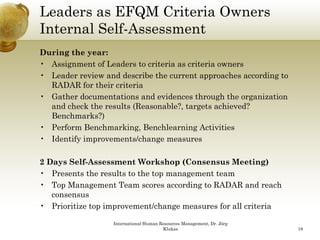 Leaders as EFQM Criteria Owners
Internal Self-Assessment
During the year:
• Assignment of Leaders to criteria as criteria owners
• Leader review and describe the current approaches according to
  RADAR for their criteria
• Gather documentations and evidences through the organization
  and check the results (Reasonable?, targets achieved?
  Benchmarks?)
• Perform Benchmarking, Benchlearning Activities
• Id tif i
  Identify improvements/change measures
                       t / h

2 Days Self-Assessment Workshop (Consensus Meeting)
• PPresents th results t th t management team
         t the      lt to the top         tt
• Top Management Team scores according to RADAR and reach
   consensus
• Prioritize top improvement/change measures for all criteria

                   International Human Resources Management, Dr. Jörg
                                        Klukas                          18
 