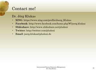 Contact me!
Dr. Jörg Klukas
•   XING: https://www.xing.com/profile/Joerg_Klukas
          https://www xing com/profile/Joerg Klukas
•   Facebook: http://www.facebook.com/home.php?#!/joerg.klukas
•   Slideshare: http://www.slideshare.net/pludoni
•   Twitter: http://twitter com/pludoni
             http://twitter.com/pludoni
•   Email: joerg.klukas@pludoni.de




                     International Human Resources Management,
                                    Dr. Jörg Klukas              25
 