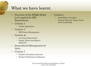 What we have learnt.
• Overview of the EFQM Model                      • Criteria 1
  to be applied for HR-                                  •   Tasks/Roles of Leaders
  Departments                                            •   Various Theories, Types, Traits
                                                             about Leadership
• Criteria 3
   •   People Approaches
• Criteria 5
   •   HR Process Management
• Criteria 4e
   •   Learning Organization
               g g
   •   People, Places and Objects
       Approach
• Intercultural Management by
  Lixiu
• Criteria 7
   •   People’s Perception measures
   •   People’s Performance Indicators


                       International Human Resources Management, Wassili
                                      Lasarov, Dr. Jörg Klukas
 