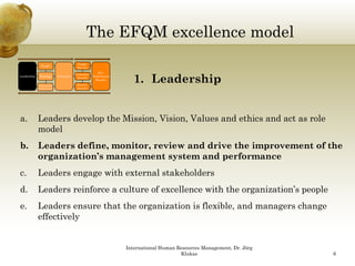 The EFQM excellence model
                                                    Q
                                        People
               People
                                        Results
                                                      Key


                                                                   1. Leadership
                                                                   1 L d     hi
                                       Customer
Leadership    Strategy
              Strateg      Processes              Performance
                                        Results
                                                    Results
             Partnership                Society
             & Resources                Results




a.           Leaders develop the Mission, Vision, Values and ethics and act as role
             model
b.           Leaders define, monitor, review and drive the improvement of the
             organization’s management system and performance
c.           Leaders engage with external stakeholders
d.
d            Leaders reinforce a culture of excellence with the organization s people
                                                                organization’s
e.           Leaders ensure that the organization is flexible, and managers change
             effectively


                                                                International Human Resources Management, Dr. Jörg
                                                                                     Klukas                          6
 