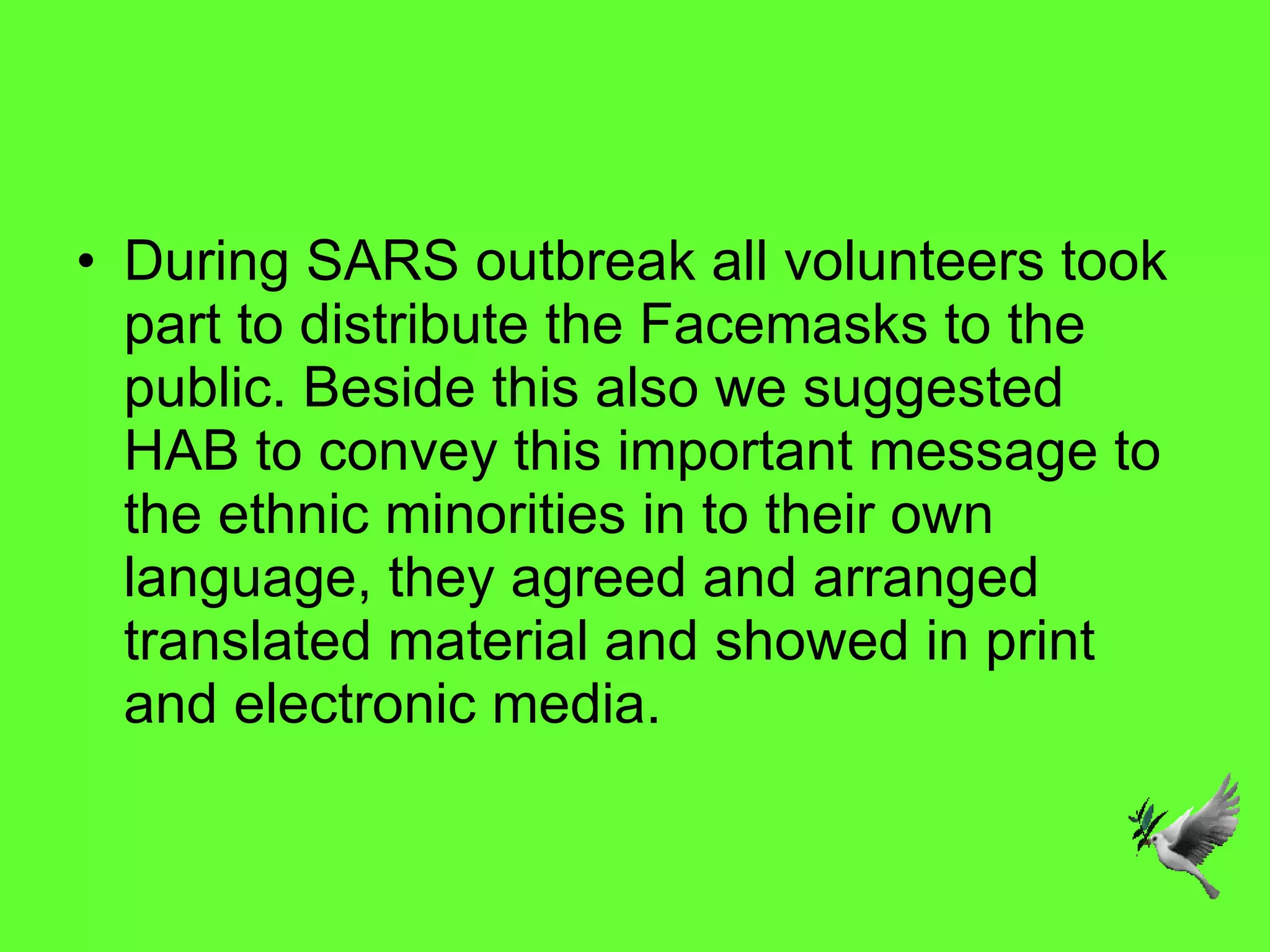 During SARS outbreak all volunteers took part to distribute the Facemasks to the public. Beside this also we suggested HAB to convey this important message to the ethnic minorities in to their own language, they agreed and arranged translated material and showed in print and electronic media.  