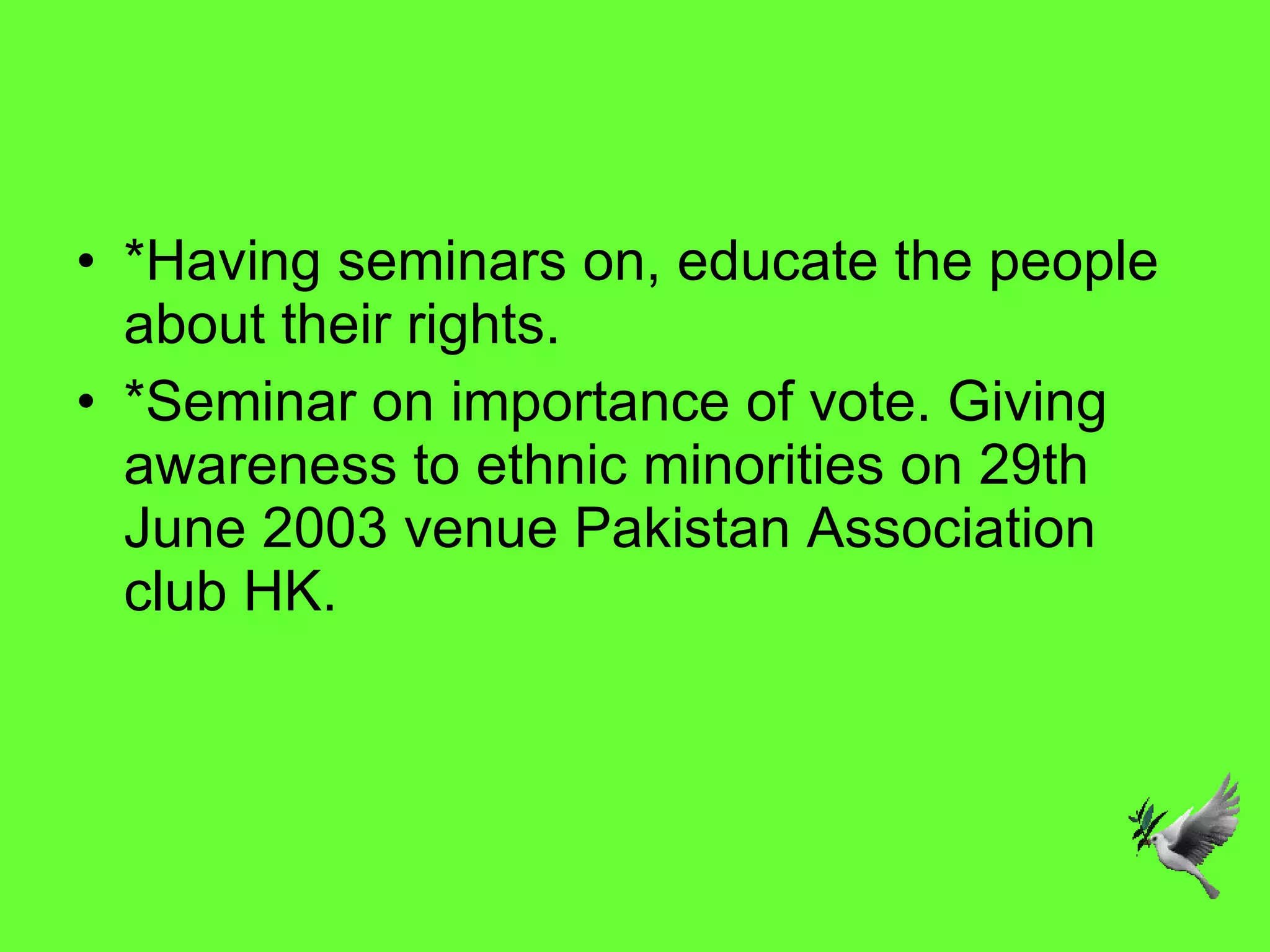 *Having seminars on, educate the people about their rights. *Seminar on importance of vote. Giving awareness to ethnic minorities on 29th June 2003 venue Pakistan Association club HK. 
