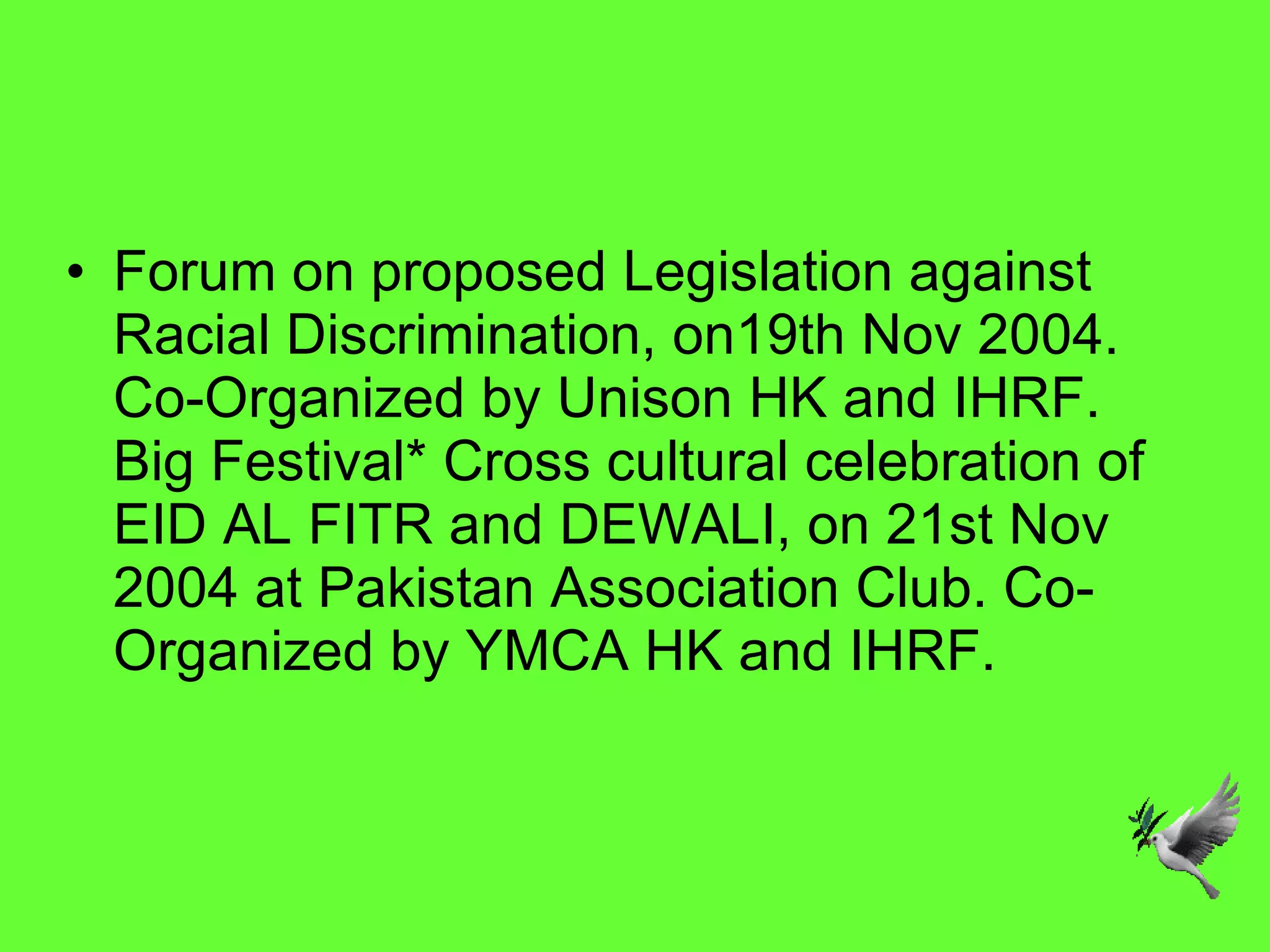 Forum on proposed Legislation against Racial Discrimination, on19th Nov 2004. Co-Organized by Unison HK and IHRF. Big Festival* Cross cultural celebration of EID AL FITR and DEWALI, on 21st Nov 2004 at Pakistan Association Club. Co- Organized by YMCA HK and IHRF. 