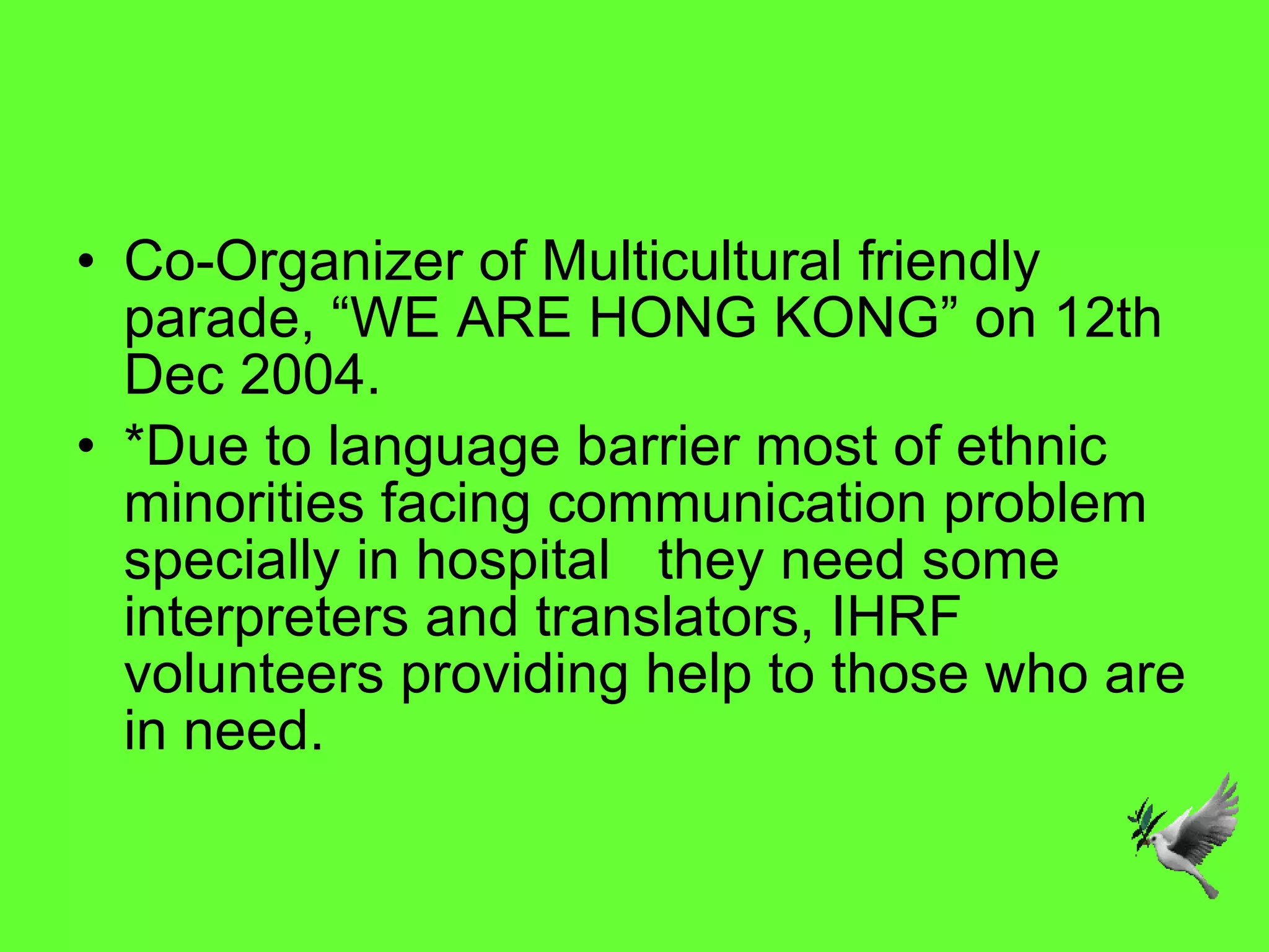 Co-Organizer of Multicultural friendly parade, “WE ARE HONG KONG” on 12th Dec 2004. *Due to language barrier most of ethnic minorities facing communication problem   specially in hospital   they need some interpreters and translators, IHRF volunteers providing help to those who are in need. 