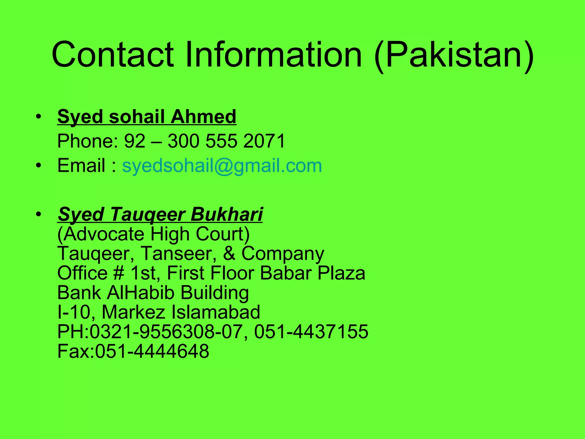 Contact Information (Pakistan) Syed sohail Ahmed Phone: 92 – 300 555 2071 Email :  [email_address] Syed Tauqeer Bukhari (Advocate High Court) Tauqeer, Tanseer, & Company Office # 1st, First Floor Babar Plaza Bank AlHabib Building I-10, Markez Islamabad PH:0321-9556308-07, 051-4437155 Fax:051-4444648 