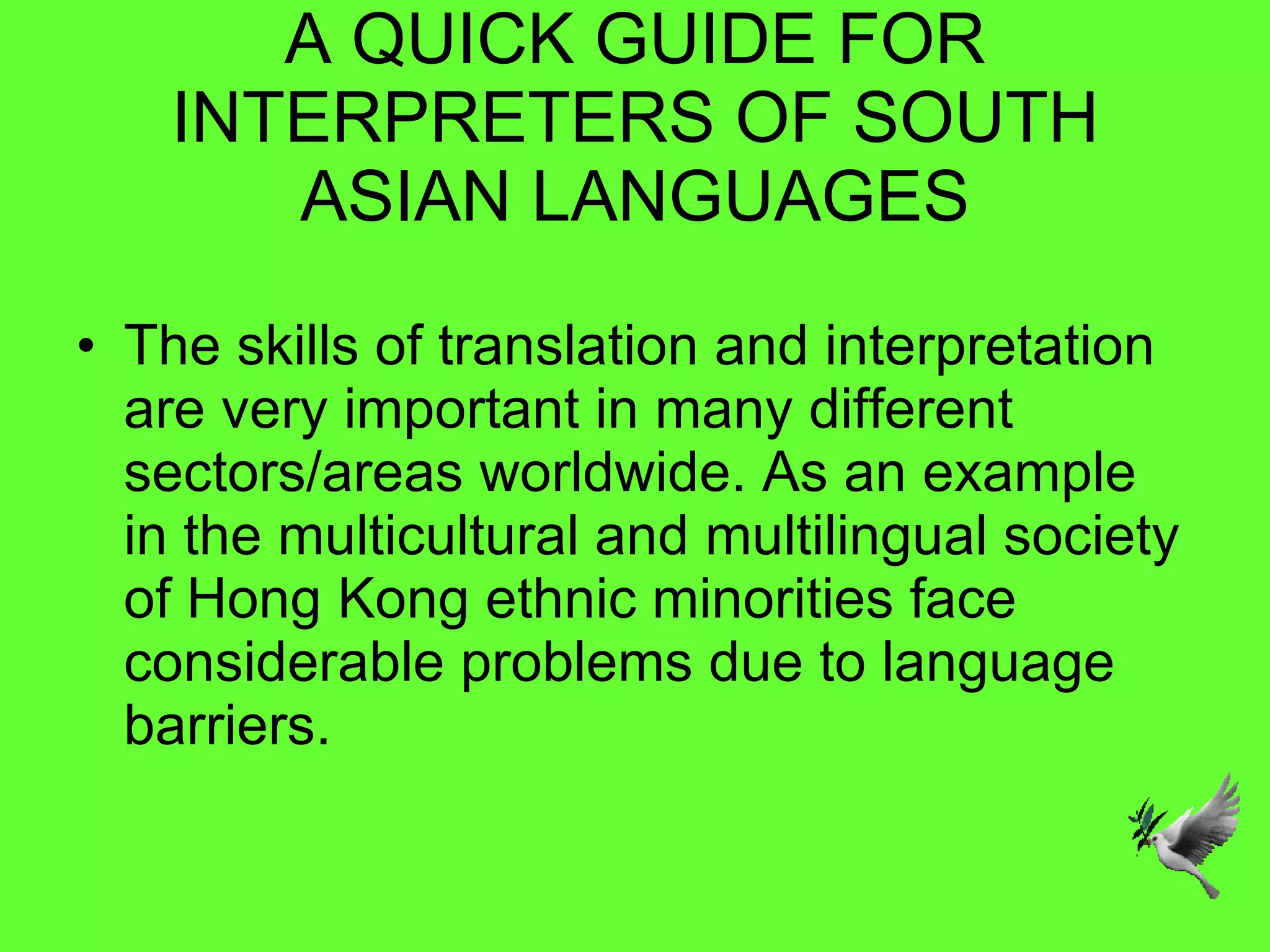 A QUICK GUIDE FOR INTERPRETERS OF SOUTH ASIAN LANGUAGES The skills of translation and interpretation are very important in many different sectors/areas worldwide. As an example in the multicultural and multilingual society of Hong Kong ethnic minorities face considerable problems due to language barriers.  