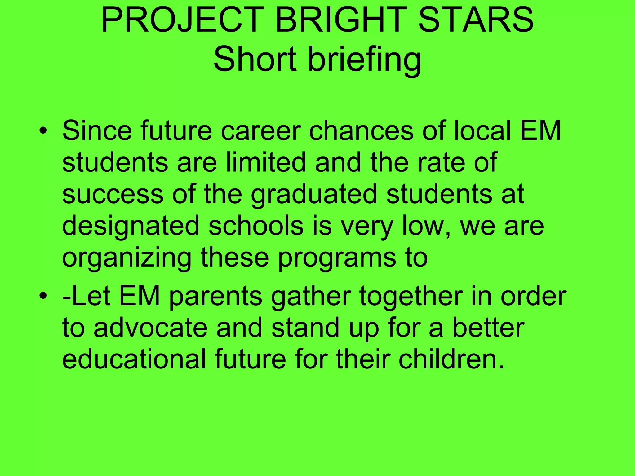 PROJECT BRIGHT STARS Short briefing Since future career chances of local EM students are limited and the rate of success of the graduated students at designated schools is very low, we are organizing these programs to  -Let EM parents gather together in order to advocate and stand up for a better educational future for their children. 