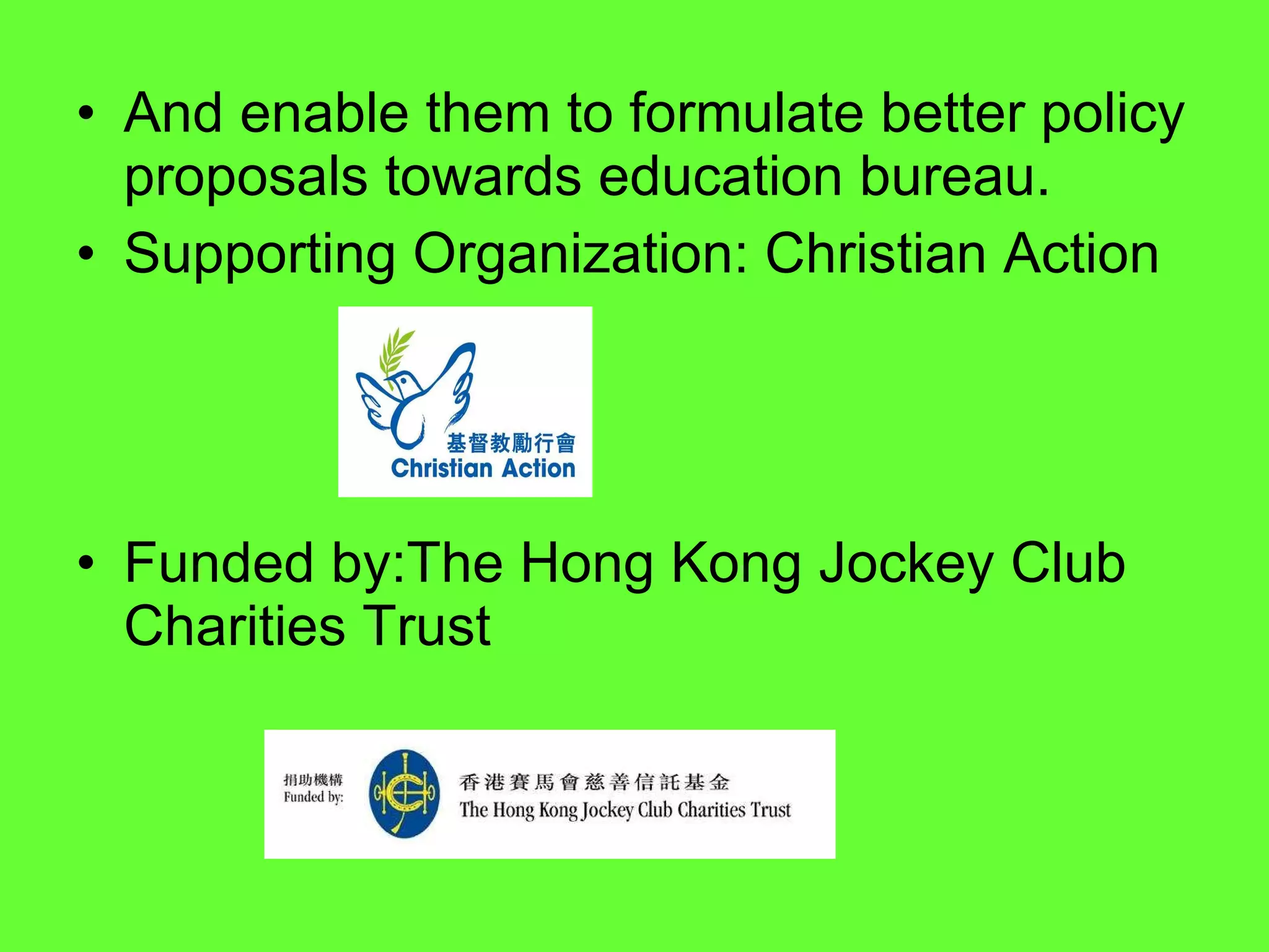 And enable them to formulate better policy proposals towards education bureau. Supporting Organization: Christian Action  Funded by:The Hong Kong Jockey Club Charities Trust  