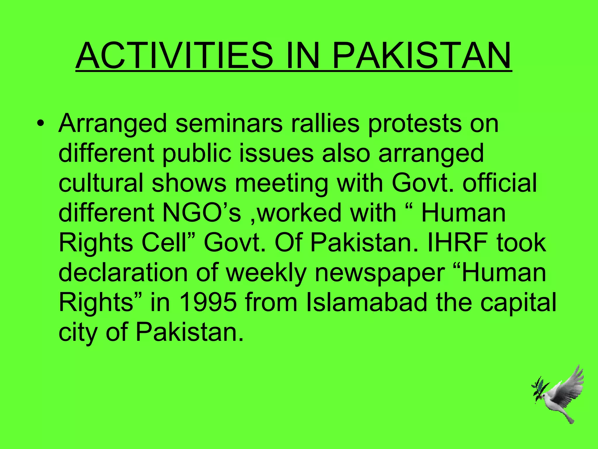 ACTIVITIES IN PAKISTAN   Arranged seminars rallies protests on different public issues also arranged cultural shows meeting with Govt. official  different NGO’s ,worked with “ Human Rights Cell” Govt. Of Pakistan. IHRF took declaration of weekly newspaper “Human Rights” in 1995 from Islamabad the capital city of Pakistan.  