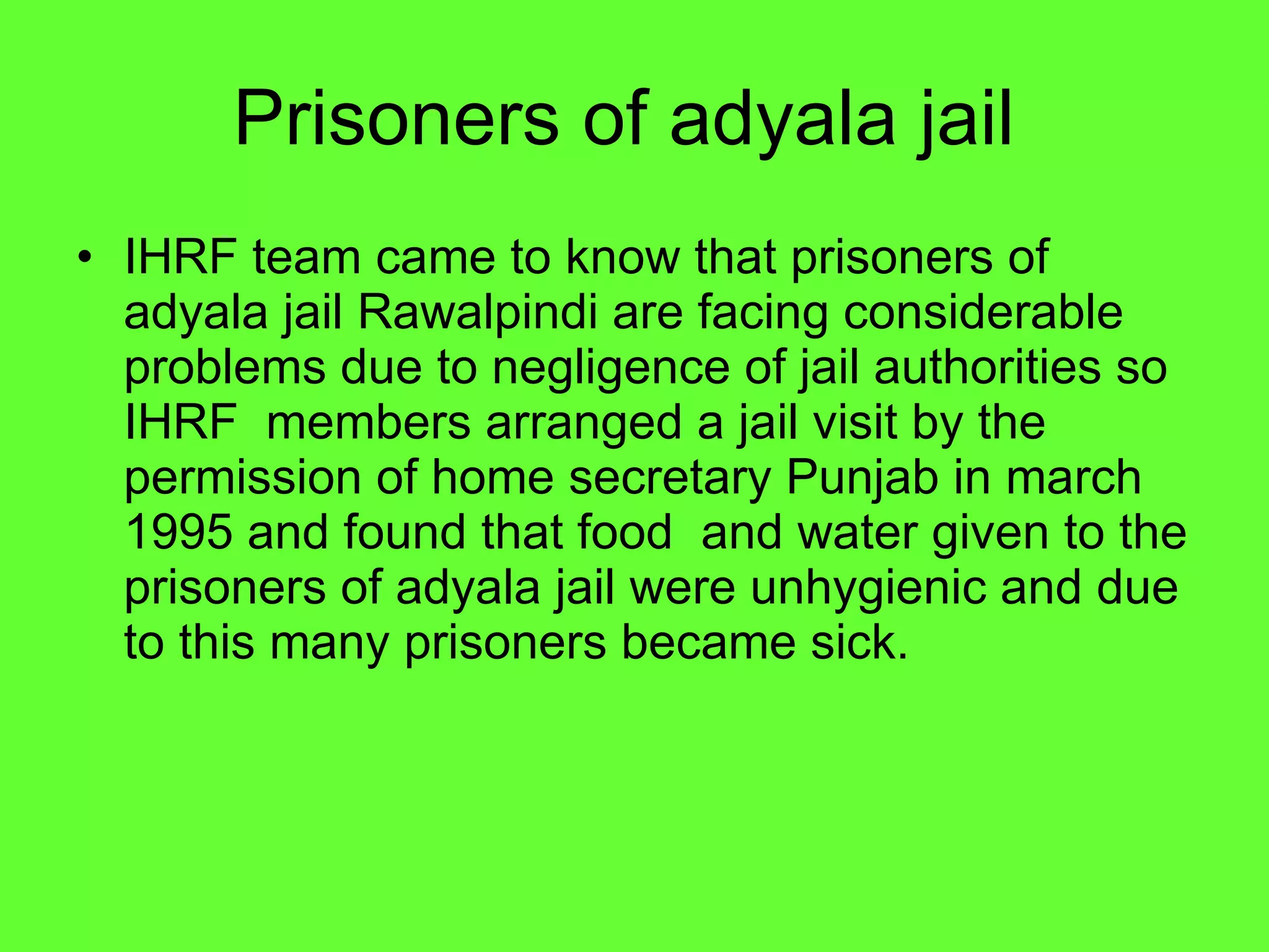 Prisoners of adyala jail  IHRF team came to know that prisoners of adyala jail Rawalpindi are facing considerable problems due to negligence of jail authorities so IHRF  members arranged a jail visit by the permission of home secretary Punjab in march 1995 and found that food  and water given to the prisoners of adyala jail were unhygienic and due to this many prisoners became sick.  
