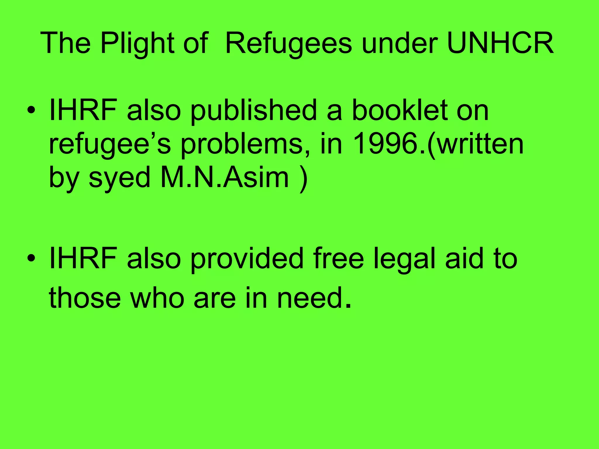 IHRF also published a booklet on refugee’s problems, in 1996.(written by syed M.N.Asim ) IHRF also provided free legal aid to those who are in need .   The Plight of  Refugees under UNHCR 