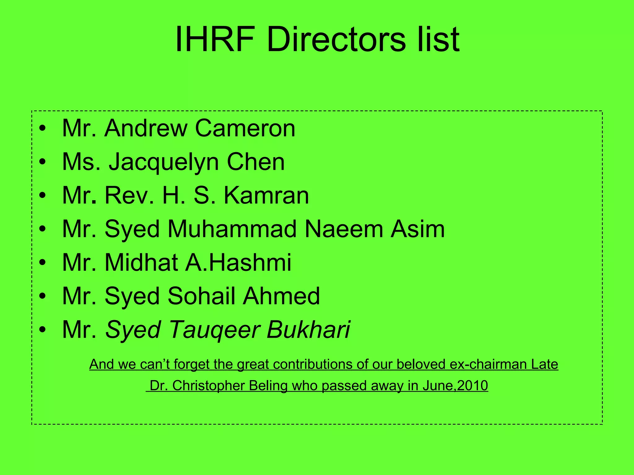 IHRF Directors list Mr. Andrew Cameron Ms. Jacquelyn Chen Mr .  Rev. H. S. Kamran  Mr. Syed Muhammad Naeem Asim Mr. Midhat A.Hashmi  Mr. Syed Sohail Ahmed  Mr.  Syed Tauqeer Bukhari  And we can’t forget the great contributions of our beloved ex-chairman Late Dr. Christopher Beling who passed away in June,2010 