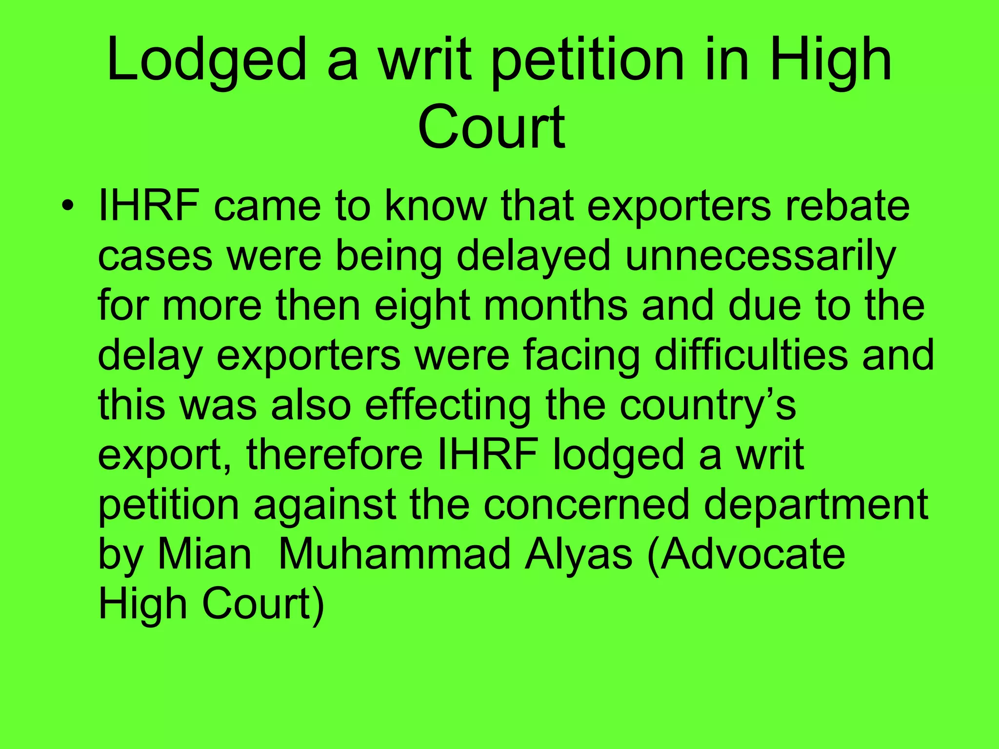 Lodged a writ petition in High Court  IHRF came to know that exporters rebate cases were being delayed unnecessarily  for more then eight months and due to the delay exporters were facing difficulties and this was also effecting the country’s  export, therefore IHRF lodged a writ petition against the concerned department by Mian  Muhammad Alyas (Advocate High Court) 