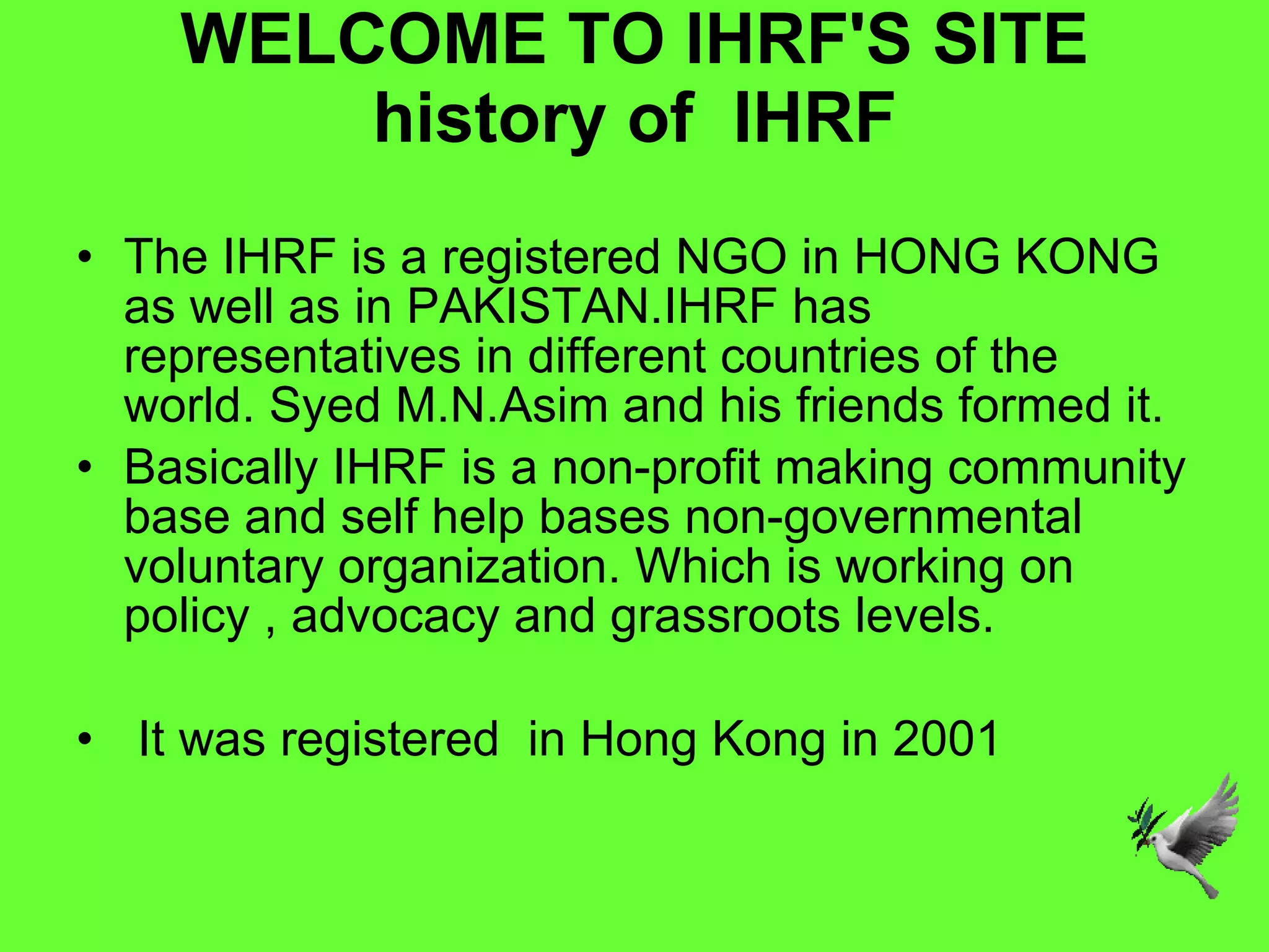 WELCOME TO IHRF'S SITE history of  IHRF The IHRF is a registered NGO in HONG KONG as well as in PAKISTAN.IHRF has representatives in different countries of the world. Syed M.N.Asim and his friends formed it.  Basically IHRF is a non-profit making community base and self help bases non-governmental voluntary organization. Which is working on policy , advocacy and grassroots levels. It was registered  in Hong Kong in 2001 