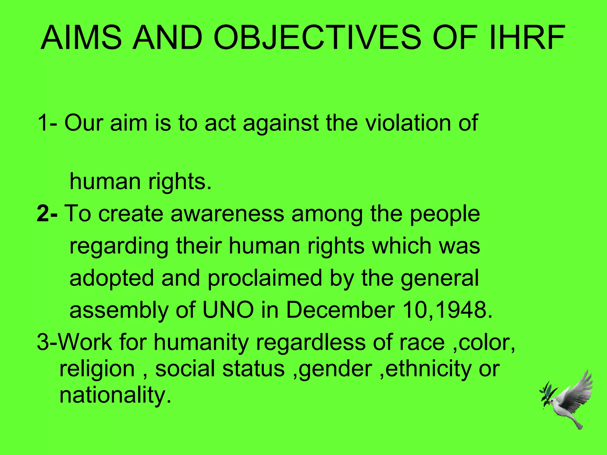 AIMS AND OBJECTIVES OF IHRF 1- Our aim is to act against the violation of  human rights. 2-  To create awareness among the people  regarding their human rights which was  adopted and proclaimed by the general  assembly of UNO in December 10,1948. 3-Work for humanity regardless of race ,color,  religion , social status ,gender ,ethnicity or nationality. 