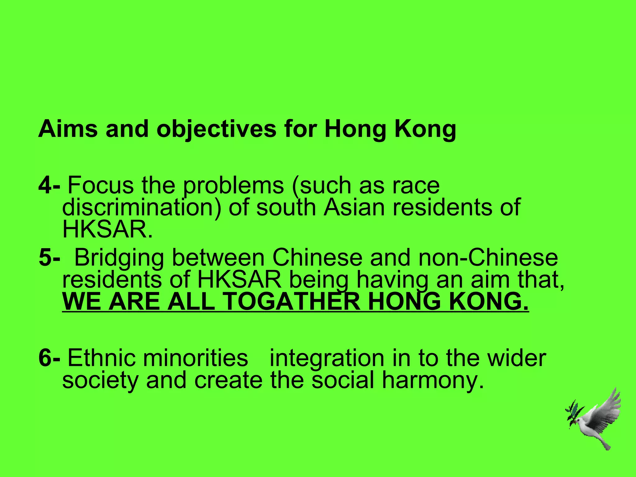 Aims and objectives for Hong Kong 4-  Focus the problems (such as race discrimination) of south Asian residents of HKSAR. 5-  Bridging between Chinese and non-Chinese residents of HKSAR being having an aim that,  WE ARE ALL TOGATHER HONG KONG. 6-  Ethnic minorities     integration in to the wider society and create the social harmony. 