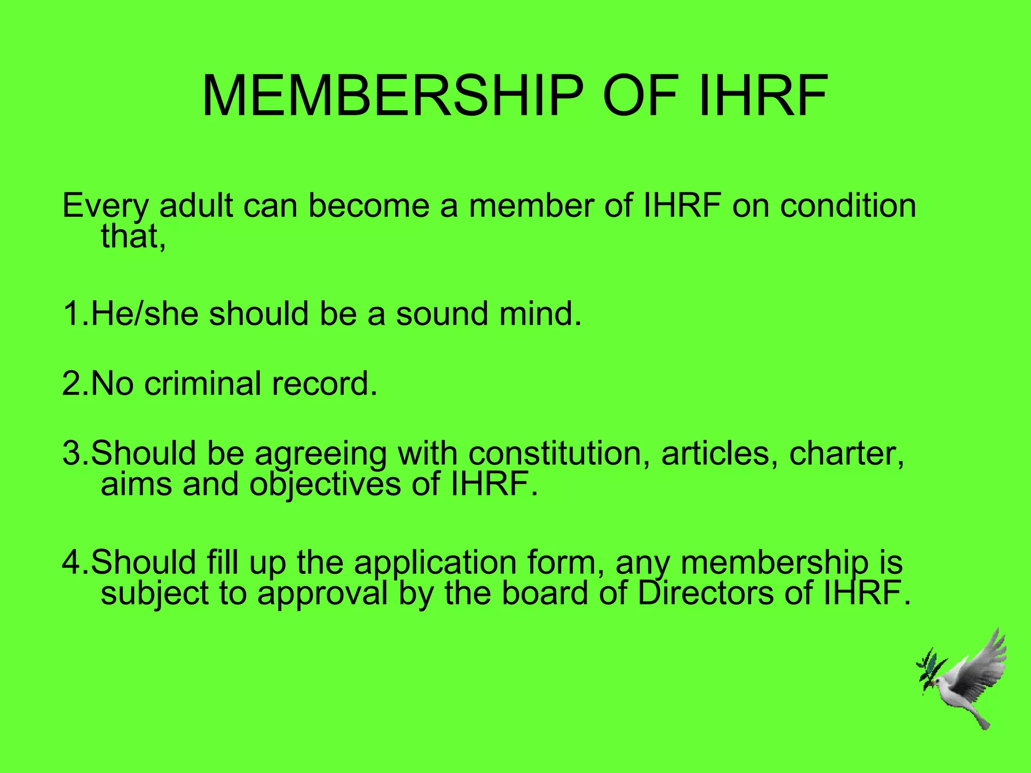 MEMBERSHIP OF IHRF Every adult can become a member of IHRF on condition that, 1.He/she should be a sound mind. 2.No criminal record. 3.Should be agreeing with constitution, articles, charter, aims and objectives of IHRF.   4.Should fill up the application form, any membership is subject to approval by the board of Directors of IHRF. 