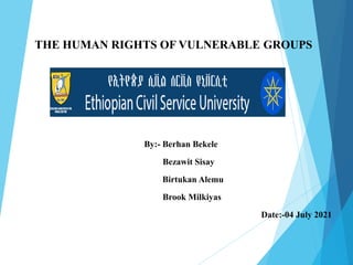 THE HUMAN RIGHTS OF VULNERABLE GROUPS
By:- Berhan Bekele
Bezawit Sisay
Birtukan Alemu
Brook Milkiyas
Date:-04 July 2021
 