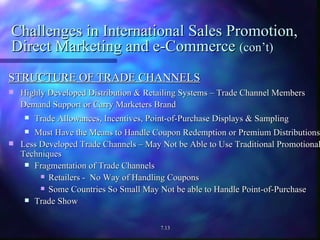 Challenges in International Sales Promotion, Direct Marketing and e-Commerce  (con’t) STRUCTURE OF TRADE CHANNELS Highly Developed Distribution & Retailing Systems – Trade Channel Members Demand Support or Carry Marketers Brand Trade Allowances, Incentives, Point-of-Purchase Displays & Sampling Must Have the Means to Handle Coupon Redemption or Premium Distributions Less Developed Trade Channels – May Not be Able to Use Traditional Promotional Techniques Fragmentation of Trade Channels Retailers -  No Way of Handling Coupons Some Countries So Small May Not be able to Handle Point-of-Purchase  Trade Show 7.13 