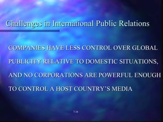 Challenges in International Public Relations COMPANIES HAVE LESS CONTROL OVER GLOBAL PUBLICITY RELATIVE TO DOMESTIC SITUATIONS, AND NO CORPORATIONS ARE POWERFUL ENOUGH TO CONTROL A HOST COUNTRY’S MEDIA 7.16 